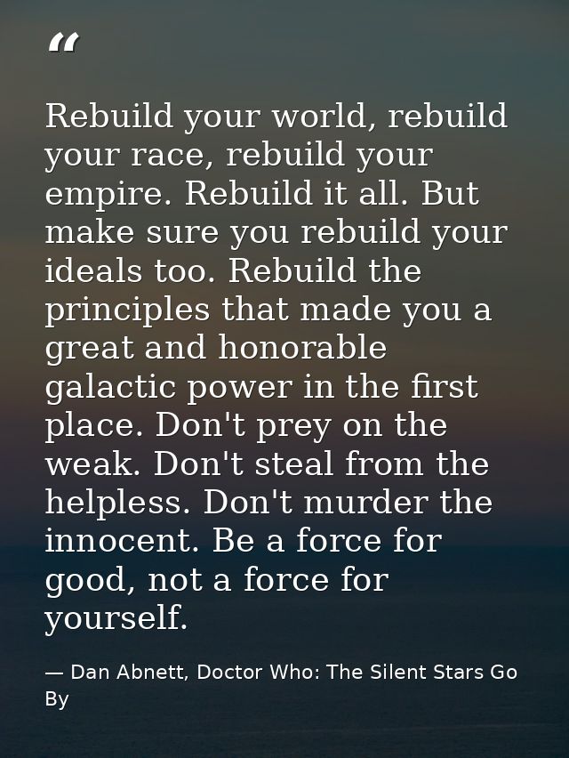 Rebuild your world, rebuild your race, rebuild your empire. Rebuild it all. But make sure you rebuild your ideals too. R — Dan Abnett, Doctor Who: The Silent Stars Go By