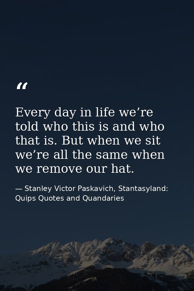 Every day in life we’re told who this is and who that is. But when we sit we’re all the same when we remove our hat. — Stanley Victor Paskavich, Stantasyland: Quips Quotes and Quandaries
