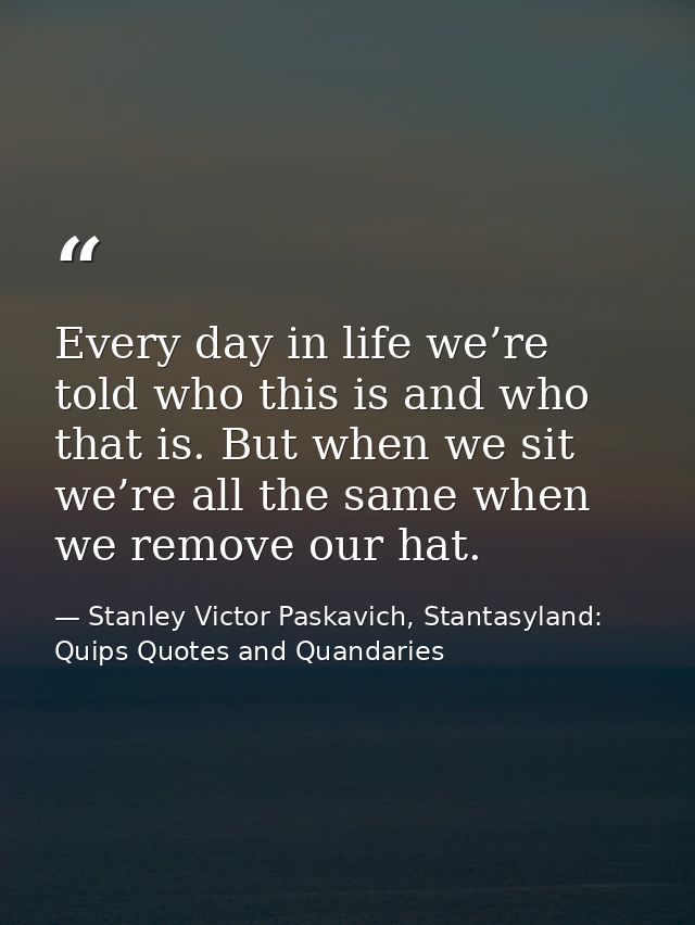 Every day in life we’re told who this is and who that is. But when we sit we’re all the same when we remove our hat. — Stanley Victor Paskavich, Stantasyland: Quips Quotes and Quandaries