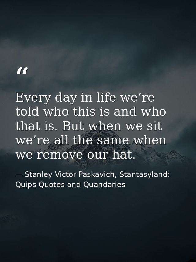 Every day in life we’re told who this is and who that is. But when we sit we’re all the same when we remove our hat. — Stanley Victor Paskavich, Stantasyland: Quips Quotes and Quandaries