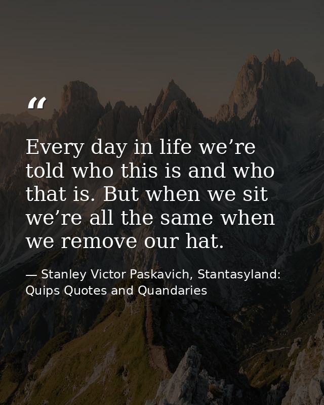 Every day in life we’re told who this is and who that is. But when we sit we’re all the same when we remove our hat. — Stanley Victor Paskavich, Stantasyland: Quips Quotes and Quandaries