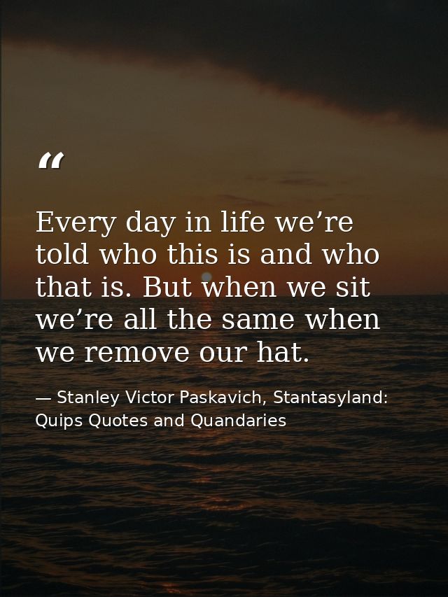 Every day in life we’re told who this is and who that is. But when we sit we’re all the same when we remove our hat. — Stanley Victor Paskavich, Stantasyland: Quips Quotes and Quandaries