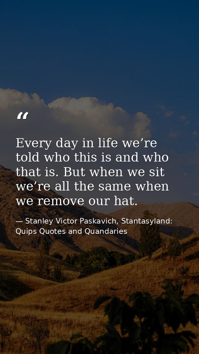 Every day in life we’re told who this is and who that is. But when we sit we’re all the same when we remove our hat. — Stanley Victor Paskavich, Stantasyland: Quips Quotes and Quandaries