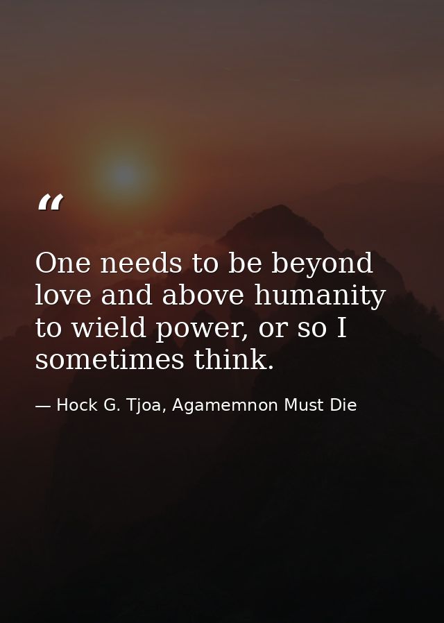 One needs to be beyond love and above humanity to wield power, or so I sometimes think. — Hock G. Tjoa, Agamemnon Must Die