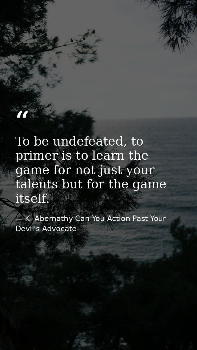 To be undefeated, to primer is to learn the game for not just your talents but for the game itself. — K. Abernathy Can You Action Past Your Devil's Advocate