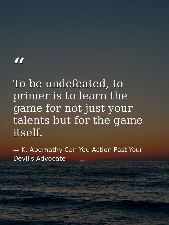 To be undefeated, to primer is to learn the game for not just your talents but for the game itself. — K. Abernathy Can You Action Past Your Devil's Advocate