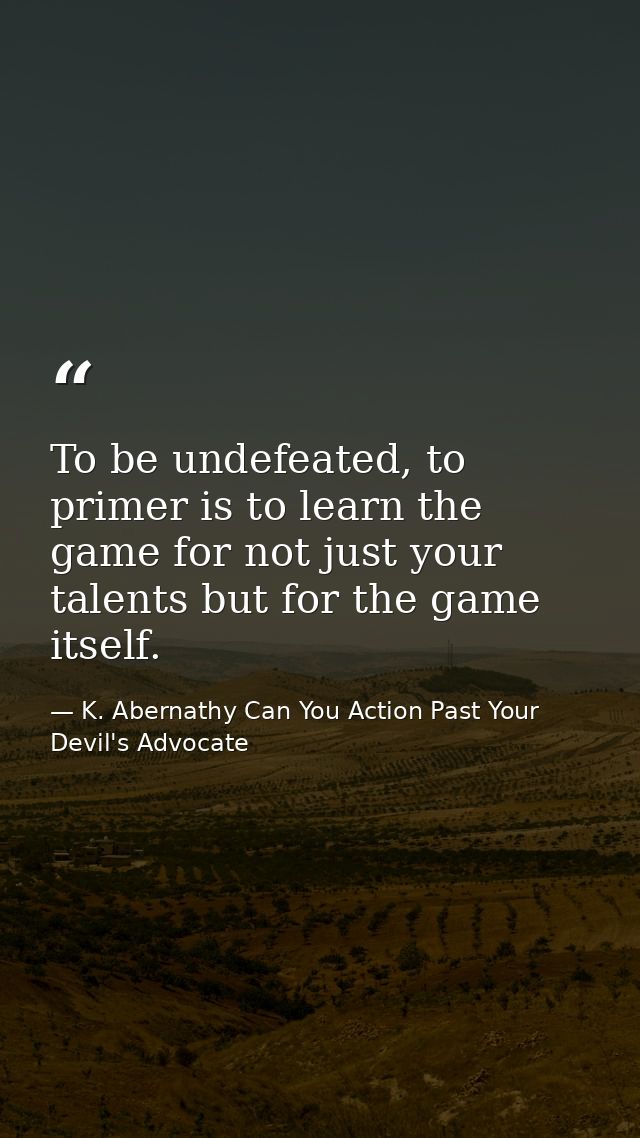 To be undefeated, to primer is to learn the game for not just your talents but for the game itself. — K. Abernathy Can You Action Past Your Devil's Advocate