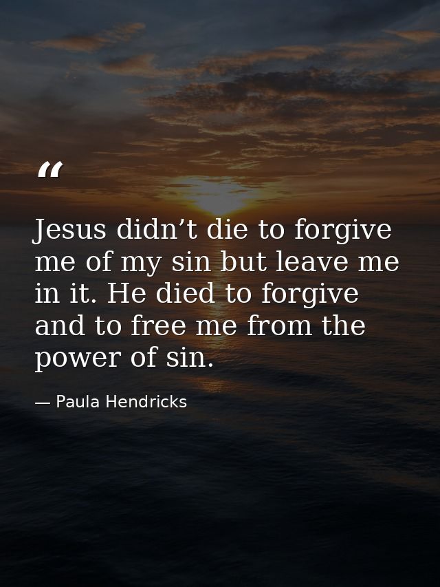 Jesus didn’t die to forgive me of my sin but leave me in it. He died to forgive and to free me from the power of sin. — Paula Hendricks