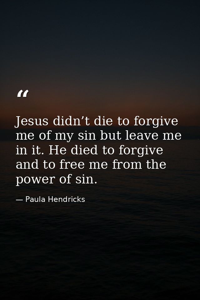 Jesus didn’t die to forgive me of my sin but leave me in it. He died to forgive and to free me from the power of sin. — Paula Hendricks