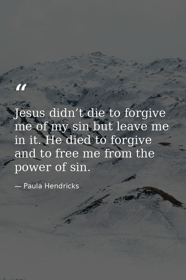 Jesus didn’t die to forgive me of my sin but leave me in it. He died to forgive and to free me from the power of sin. — Paula Hendricks