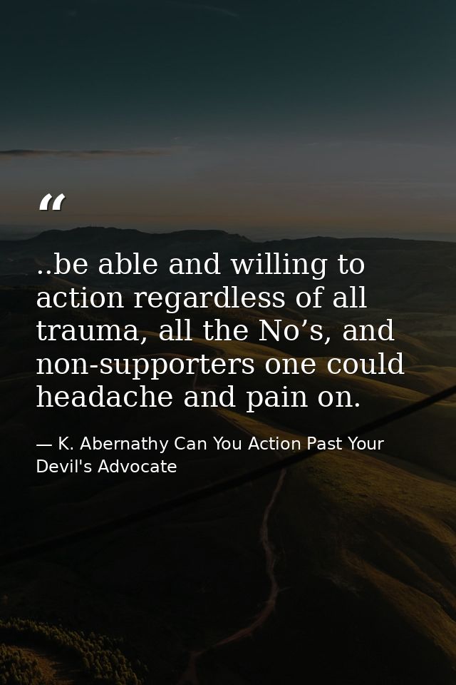 ..be able and willing to action regardless of all trauma, all the No’s, and non-supporters one could headache and pain o — K. Abernathy Can You Action Past Your Devil's Advocate