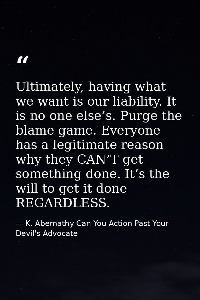 Ultimately, having what we want is our liability. It is no one else’s. Purge the blame game. Everyone has a legitimate r — K. Abernathy Can You Action Past Your Devil's Advocate