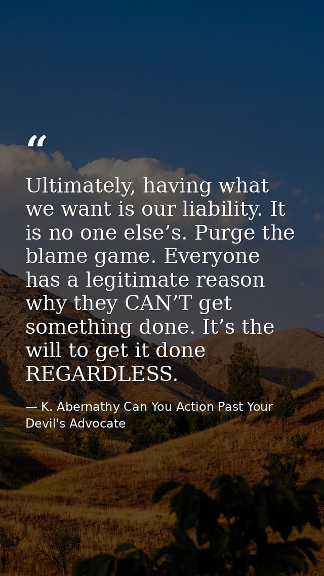 Ultimately, having what we want is our liability. It is no one else’s. Purge the blame game. Everyone has a legitimate r — K. Abernathy Can You Action Past Your Devil's Advocate