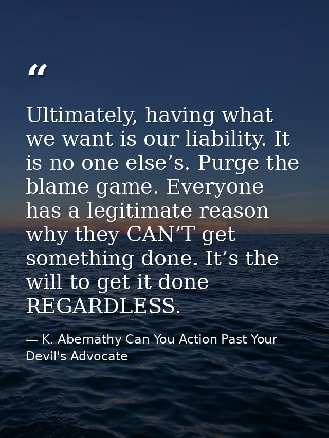 Ultimately, having what we want is our liability. It is no one else’s. Purge the blame game. Everyone has a legitimate r — K. Abernathy Can You Action Past Your Devil's Advocate