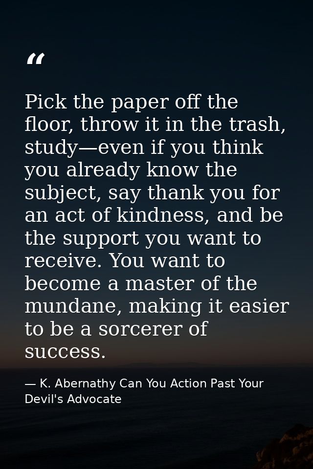 Pick the paper off the floor, throw it in the trash, study—even if you think you already know the subject, say thank you — K. Abernathy Can You Action Past Your Devil's Advocate