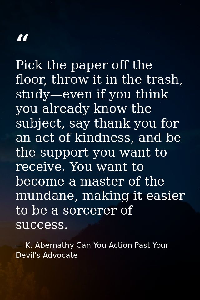 Pick the paper off the floor, throw it in the trash, study—even if you think you already know the subject, say thank you — K. Abernathy Can You Action Past Your Devil's Advocate