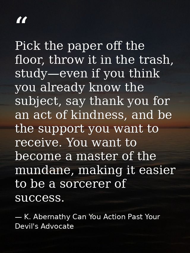 Pick the paper off the floor, throw it in the trash, study—even if you think you already know the subject, say thank you — K. Abernathy Can You Action Past Your Devil's Advocate