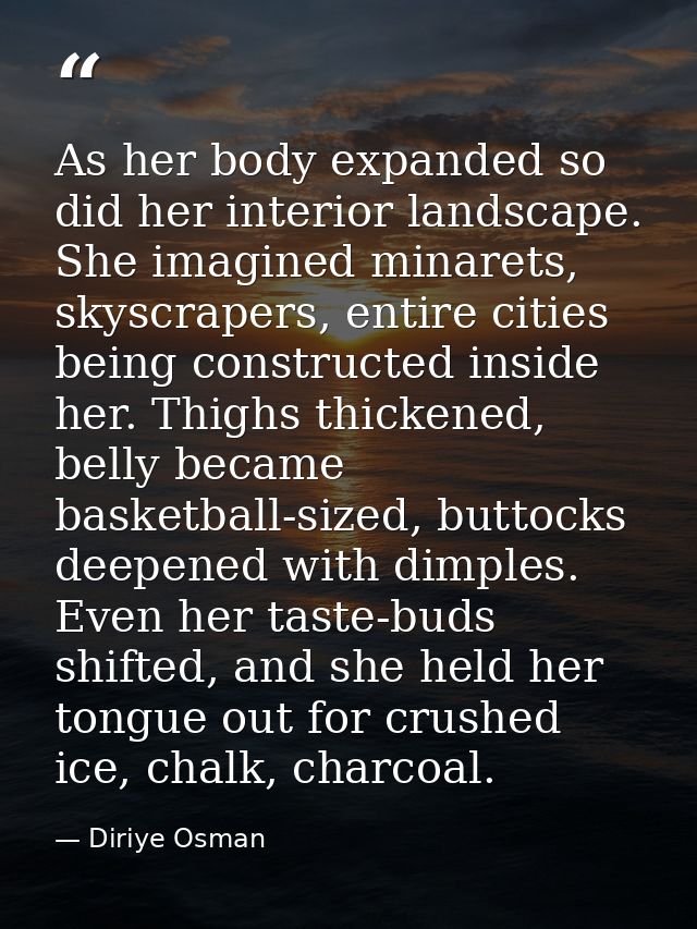 As her body expanded so did her interior landscape. She imagined minarets, skyscrapers, entire cities being constructed  — Diriye Osman