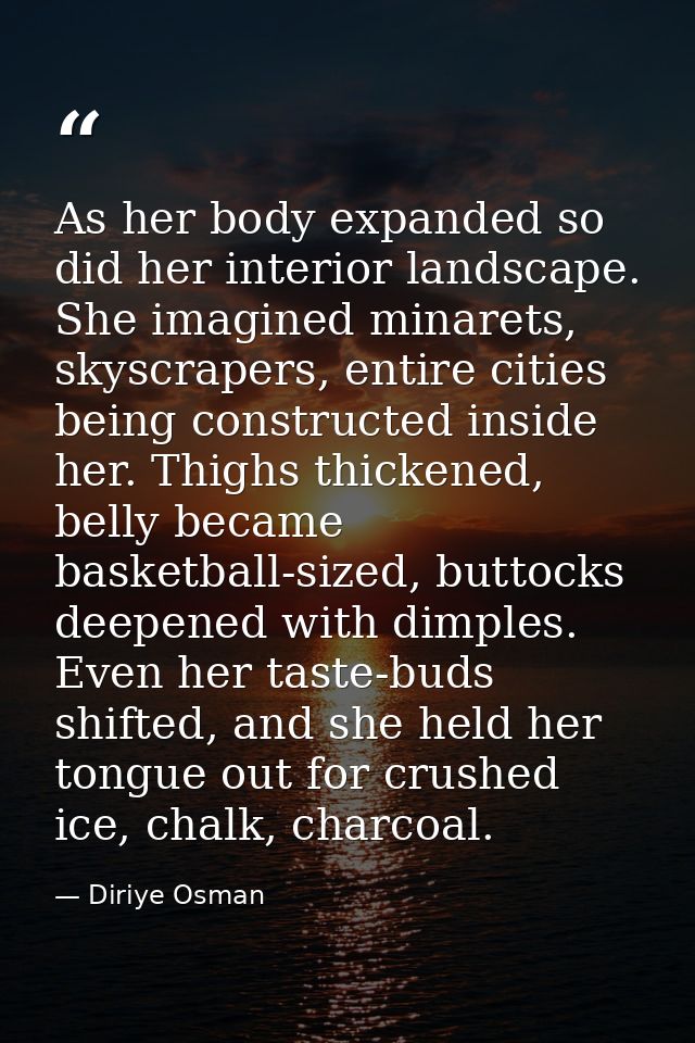 As her body expanded so did her interior landscape. She imagined minarets, skyscrapers, entire cities being constructed  — Diriye Osman