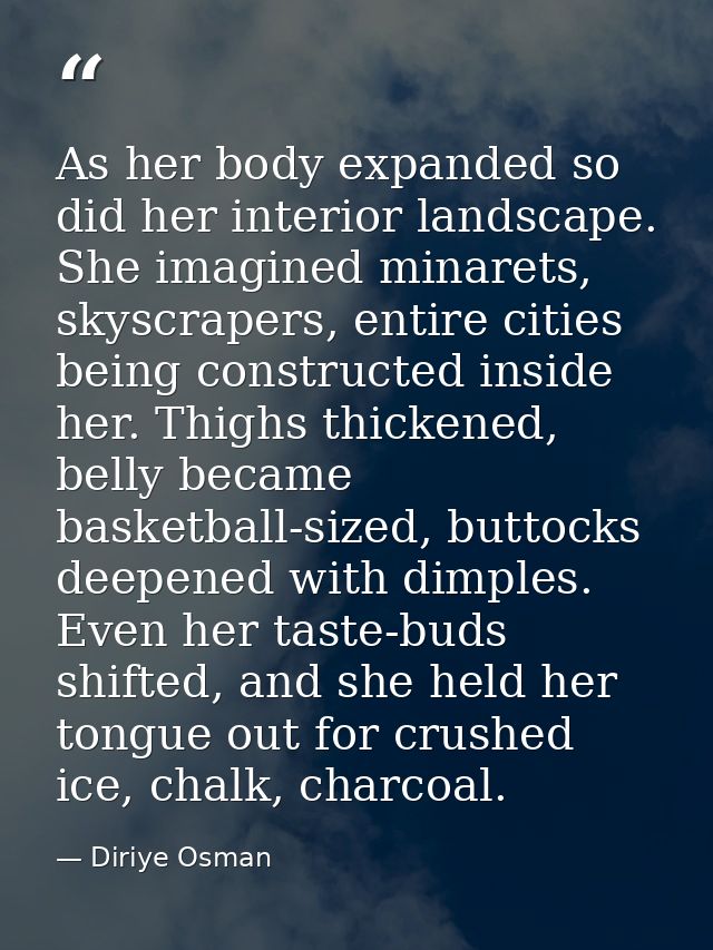 As her body expanded so did her interior landscape. She imagined minarets, skyscrapers, entire cities being constructed  — Diriye Osman