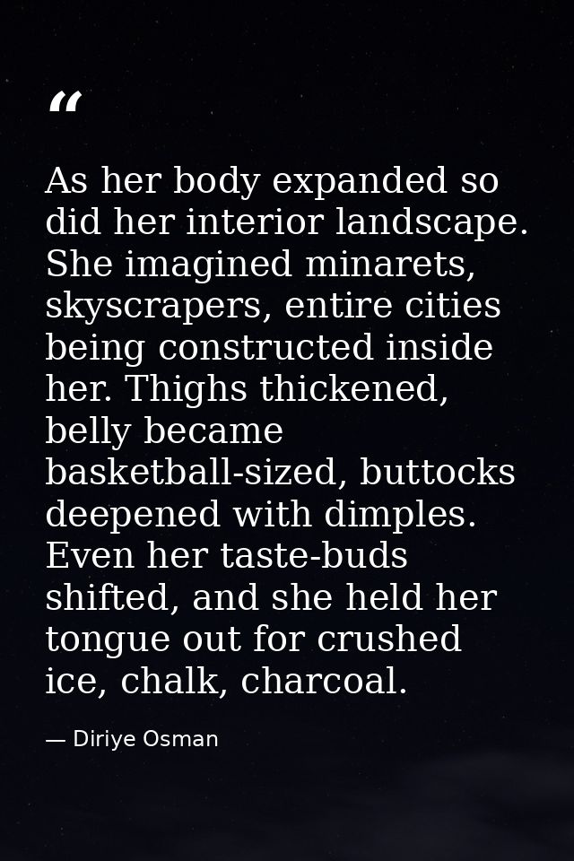 As her body expanded so did her interior landscape. She imagined minarets, skyscrapers, entire cities being constructed  — Diriye Osman