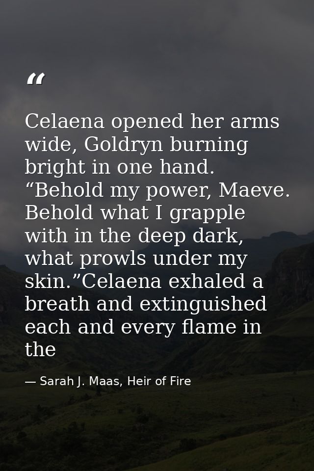 Celaena opened her arms wide, Goldryn burning bright in one hand. “Behold my power, Maeve. Behold what I grapple with in — Sarah J. Maas, Heir of Fire