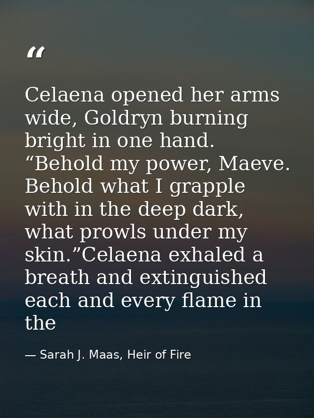 Celaena opened her arms wide, Goldryn burning bright in one hand. “Behold my power, Maeve. Behold what I grapple with in — Sarah J. Maas, Heir of Fire