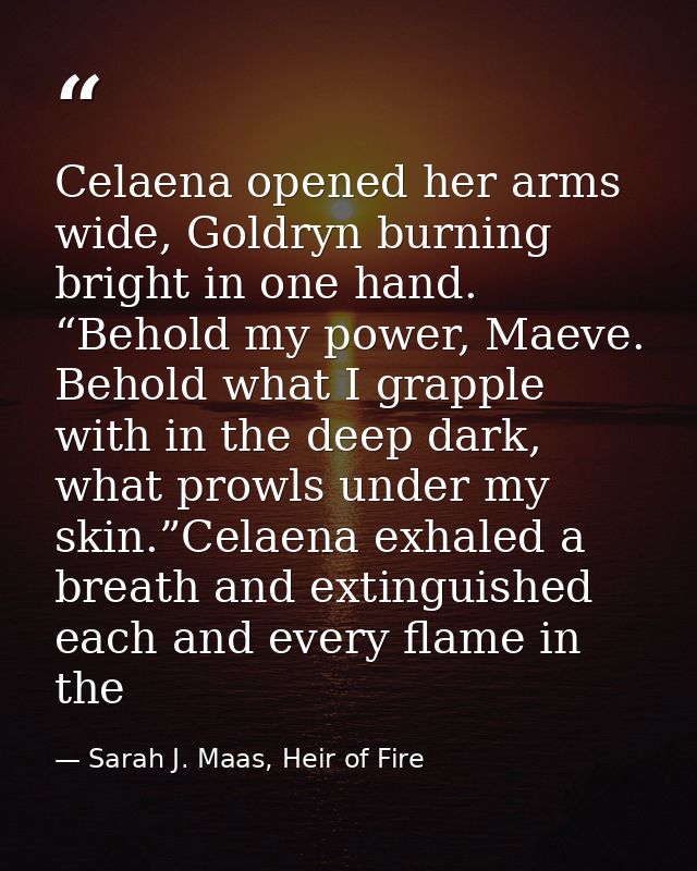 Celaena opened her arms wide, Goldryn burning bright in one hand. “Behold my power, Maeve. Behold what I grapple with in — Sarah J. Maas, Heir of Fire