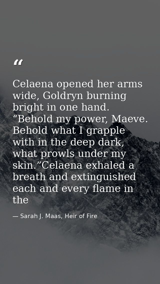 Celaena opened her arms wide, Goldryn burning bright in one hand. “Behold my power, Maeve. Behold what I grapple with in — Sarah J. Maas, Heir of Fire