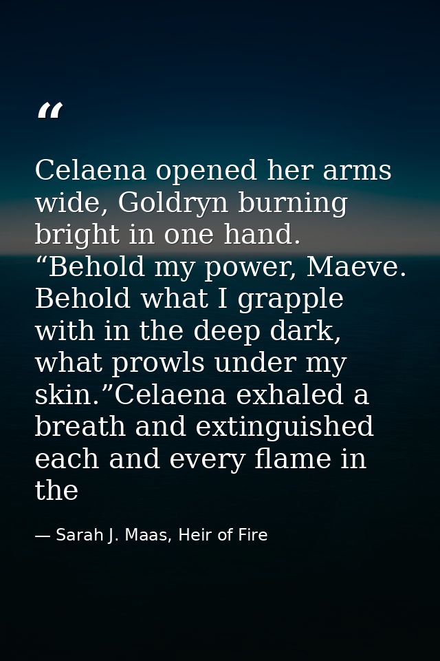 Celaena opened her arms wide, Goldryn burning bright in one hand. “Behold my power, Maeve. Behold what I grapple with in — Sarah J. Maas, Heir of Fire