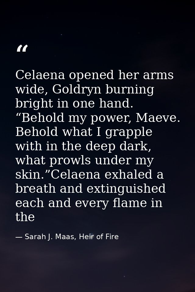 Celaena opened her arms wide, Goldryn burning bright in one hand. “Behold my power, Maeve. Behold what I grapple with in — Sarah J. Maas, Heir of Fire