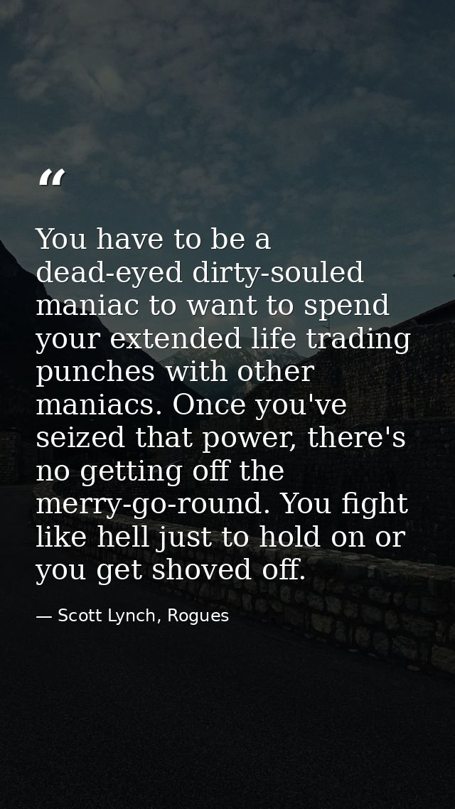 You have to be a dead-eyed dirty-souled maniac to want to spend your extended life trading punches with other maniacs. O — Scott Lynch, Rogues