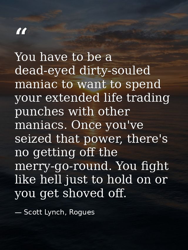 You have to be a dead-eyed dirty-souled maniac to want to spend your extended life trading punches with other maniacs. O — Scott Lynch, Rogues