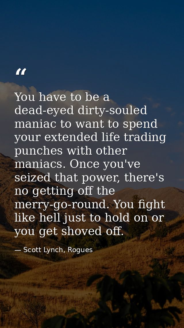 You have to be a dead-eyed dirty-souled maniac to want to spend your extended life trading punches with other maniacs. O — Scott Lynch, Rogues