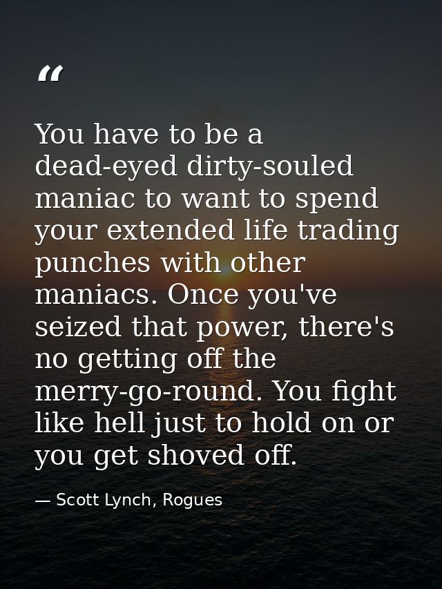 You have to be a dead-eyed dirty-souled maniac to want to spend your extended life trading punches with other maniacs. O — Scott Lynch, Rogues