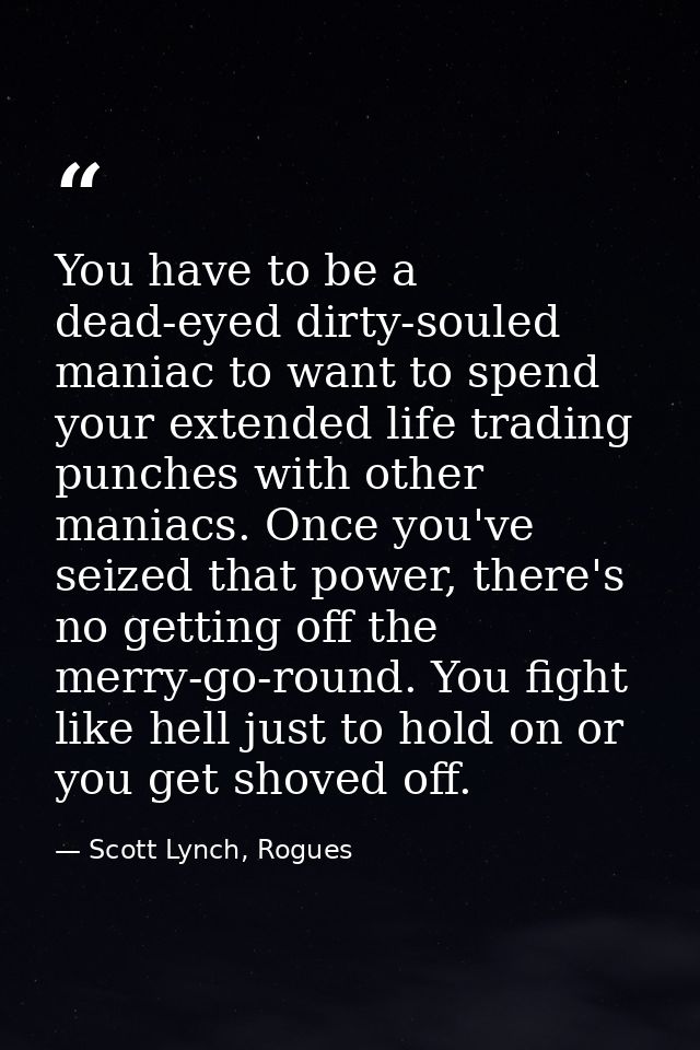 You have to be a dead-eyed dirty-souled maniac to want to spend your extended life trading punches with other maniacs. O — Scott Lynch, Rogues