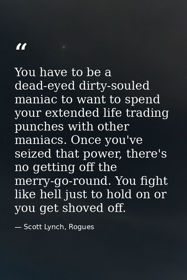 You have to be a dead-eyed dirty-souled maniac to want to spend your extended life trading punches with other maniacs. O — Scott Lynch, Rogues