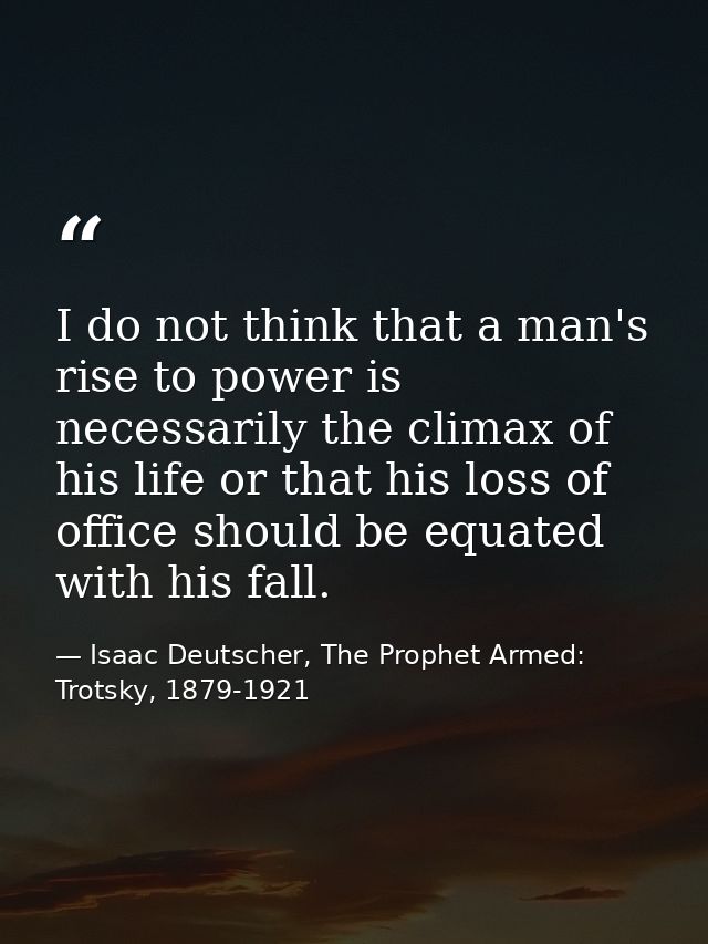 I do not think that a man's rise to power is necessarily the climax of his life or that his loss of office should be equ — Isaac Deutscher, The Prophet Armed: Trotsky, 1879-1921