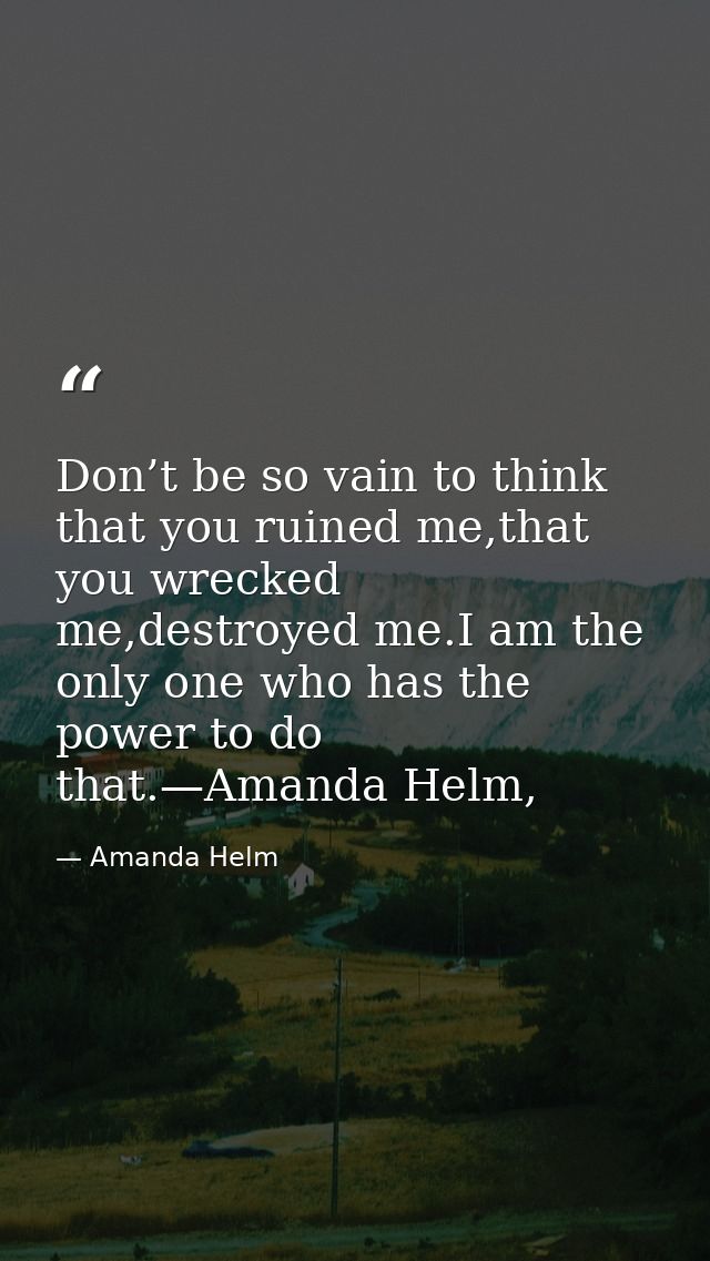 Don’t be so vain to think that you ruined me,that you wrecked me,destroyed me.I am the only one who has the power to do  — Amanda Helm