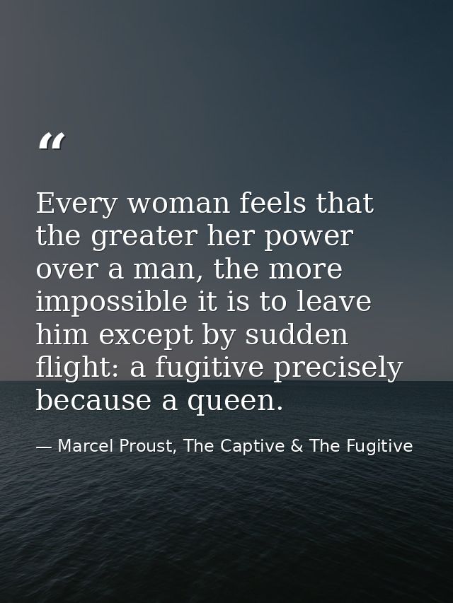 Every woman feels that the greater her power over a man, the more impossible it is to leave him except by sudden flight: — Marcel Proust, The Captive & The Fugitive