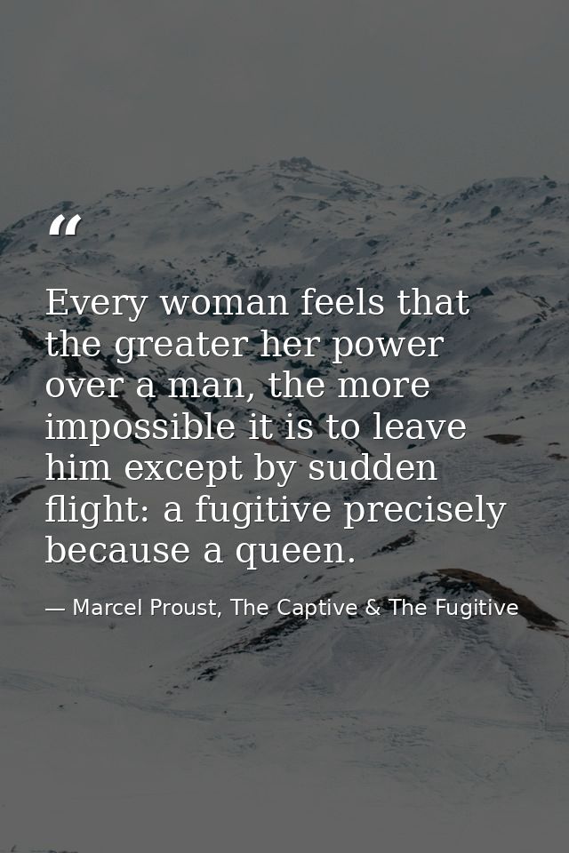 Every woman feels that the greater her power over a man, the more impossible it is to leave him except by sudden flight: — Marcel Proust, The Captive & The Fugitive