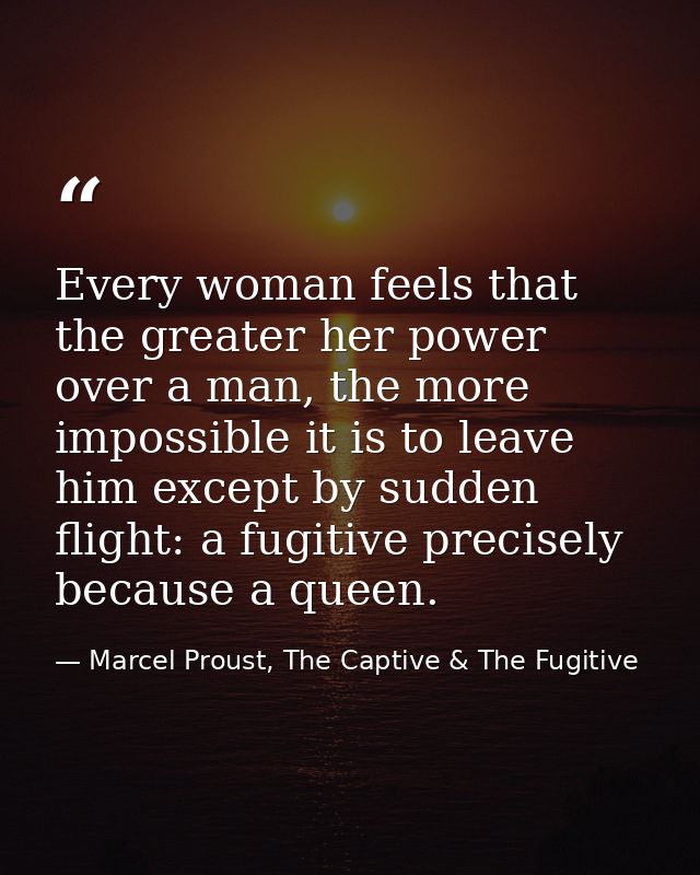 Every woman feels that the greater her power over a man, the more impossible it is to leave him except by sudden flight: — Marcel Proust, The Captive & The Fugitive