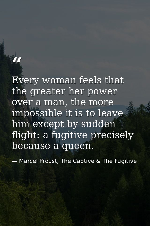 Every woman feels that the greater her power over a man, the more impossible it is to leave him except by sudden flight: — Marcel Proust, The Captive & The Fugitive