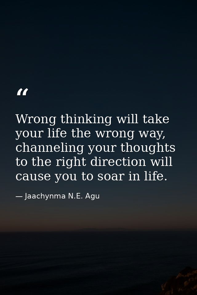 Wrong thinking will take your life the wrong way, channeling your thoughts to the right direction will cause you to soar — Jaachynma N.E. Agu