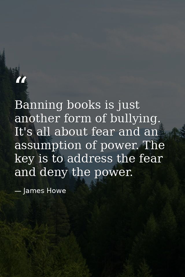 Banning books is just another form of bullying. It's all about fear and an assumption of power. The key is to address th — James Howe