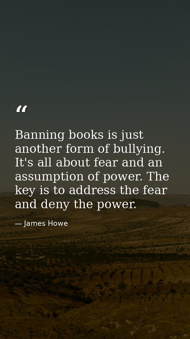 Banning books is just another form of bullying. It's all about fear and an assumption of power. The key is to address th — James Howe