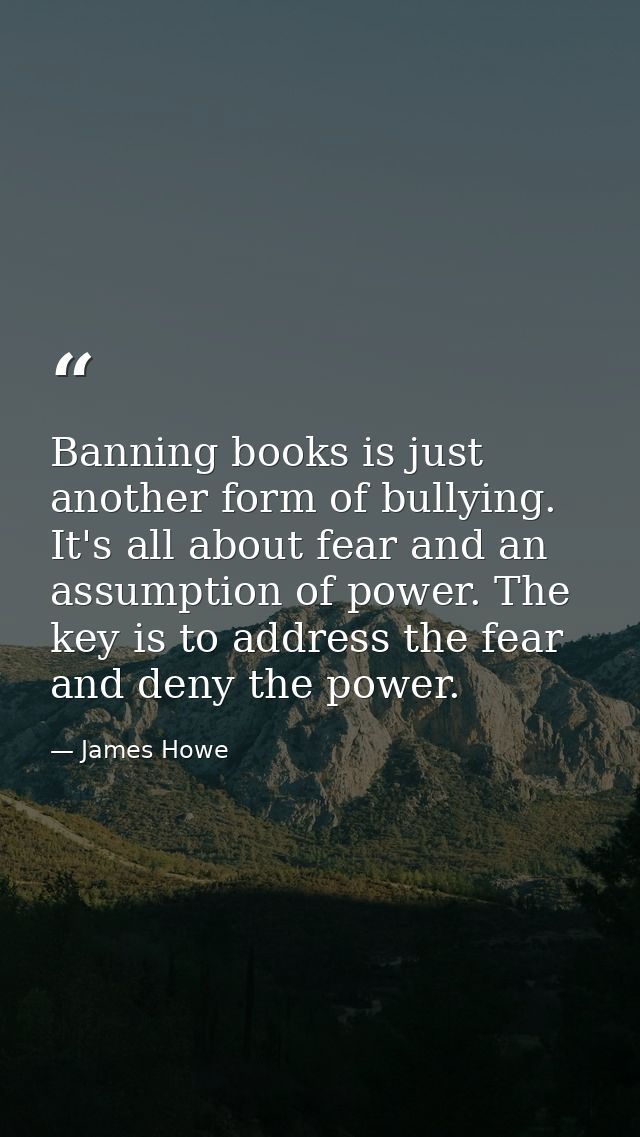 Banning books is just another form of bullying. It's all about fear and an assumption of power. The key is to address th — James Howe