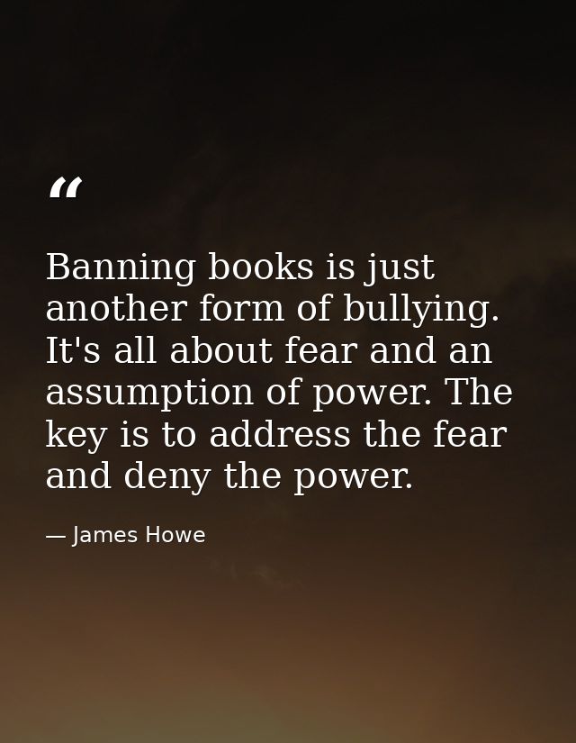 Banning books is just another form of bullying. It's all about fear and an assumption of power. The key is to address th — James Howe