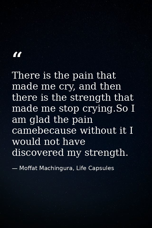 There is the pain that made me cry, and then there is the strength that made me stop crying.So I am glad the pain camebe — Moffat Machingura, Life Capsules