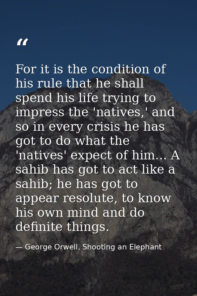 For it is the condition of his rule that he shall spend his life trying to impress the 'natives,' and so in every crisis — George Orwell, Shooting an Elephant